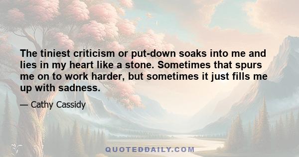 The tiniest criticism or put-down soaks into me and lies in my heart like a stone. Sometimes that spurs me on to work harder, but sometimes it just fills me up with sadness.