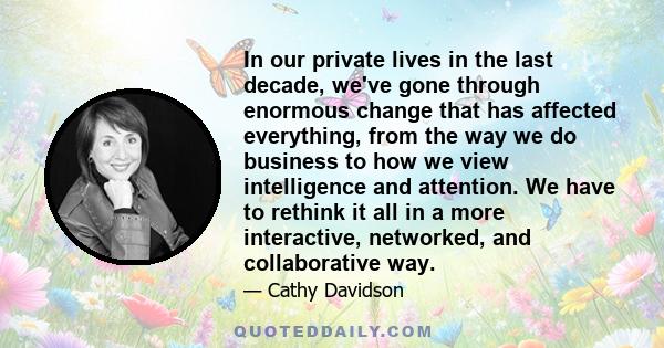 In our private lives in the last decade, we've gone through enormous change that has affected everything, from the way we do business to how we view intelligence and attention. We have to rethink it all in a more