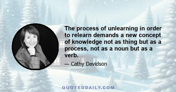 The process of unlearning in order to relearn demands a new concept of knowledge not as thing but as a process, not as a noun but as a verb.