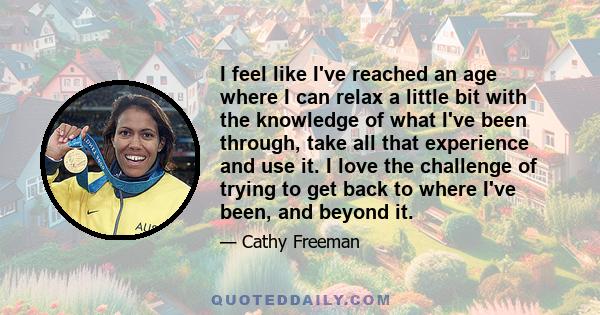 I feel like I've reached an age where I can relax a little bit with the knowledge of what I've been through, take all that experience and use it. I love the challenge of trying to get back to where I've been, and beyond 