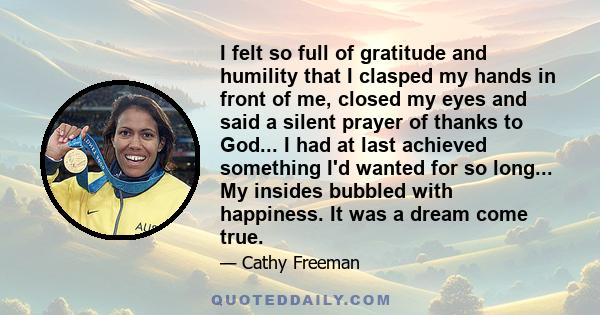 I felt so full of gratitude and humility that I clasped my hands in front of me, closed my eyes and said a silent prayer of thanks to God... I had at last achieved something I'd wanted for so long... My insides bubbled