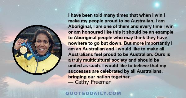 I have been told many times that when I win I make my people proud to be Australian. I am Aboriginal, I am one of them and every time I win or am honoured like this it should be an example to Aboriginal people who may