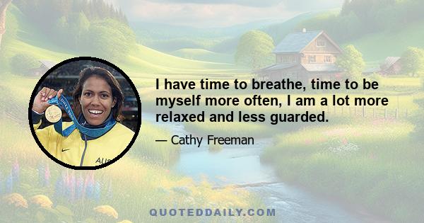 I have time to breathe, time to be myself more often, I am a lot more relaxed and less guarded.