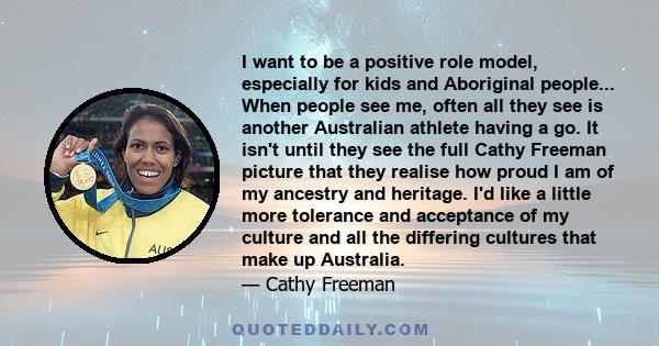 I want to be a positive role model, especially for kids and Aboriginal people... When people see me, often all they see is another Australian athlete having a go. It isn't until they see the full Cathy Freeman picture