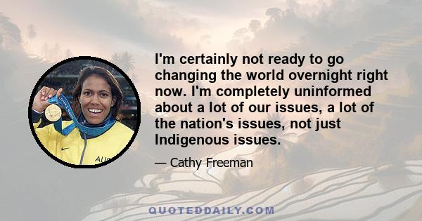 I'm certainly not ready to go changing the world overnight right now. I'm completely uninformed about a lot of our issues, a lot of the nation's issues, not just Indigenous issues.