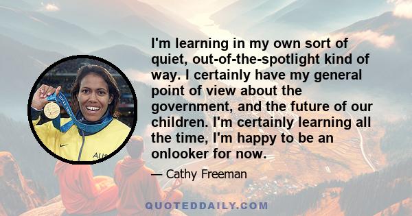 I'm learning in my own sort of quiet, out-of-the-spotlight kind of way. I certainly have my general point of view about the government, and the future of our children. I'm certainly learning all the time, I'm happy to