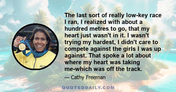 The last sort of really low-key race I ran, I realized with about a hundred metres to go, that my heart just wasn't in it. I wasn't trying my hardest, I didn't care to compete against the girls I was up against. That