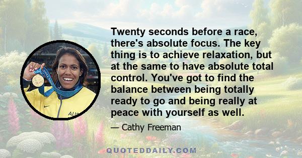 Twenty seconds before a race, there's absolute focus. The key thing is to achieve relaxation, but at the same to have absolute total control. You've got to find the balance between being totally ready to go and being