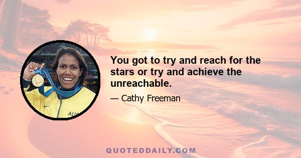 You got to try and reach for the stars or try and achieve the unreachable.