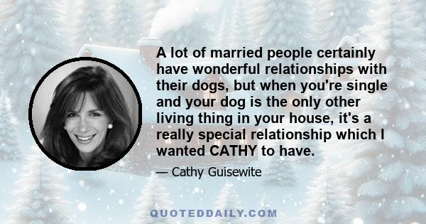 A lot of married people certainly have wonderful relationships with their dogs, but when you're single and your dog is the only other living thing in your house, it's a really special relationship which I wanted CATHY