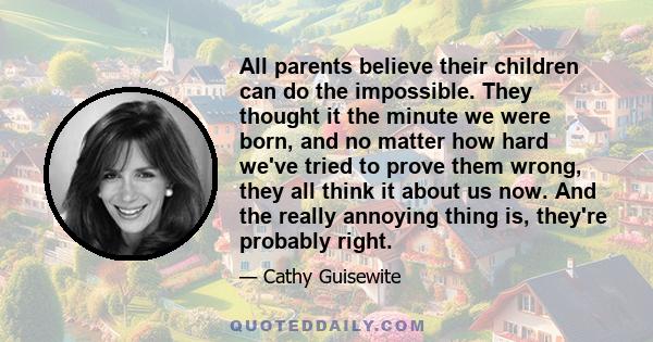 All parents believe their children can do the impossible. They thought it the minute we were born, and no matter how hard we've tried to prove them wrong, they all think it about us now. And the really annoying thing