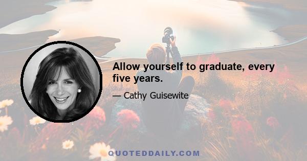 Allow yourself to graduate, every five years.