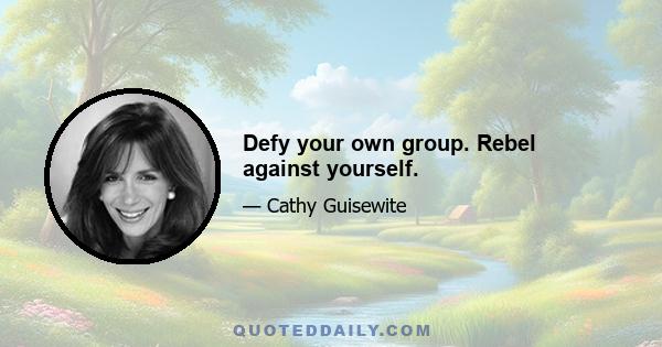 Defy your own group. Rebel against yourself.