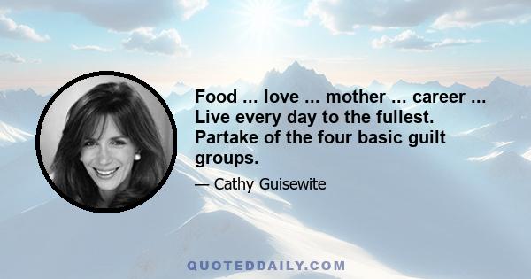 Food ... love ... mother ... career ... Live every day to the fullest. Partake of the four basic guilt groups.