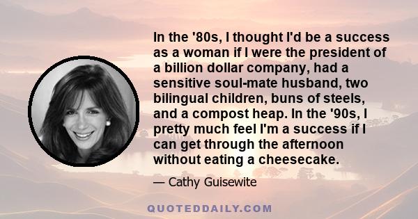 In the '80s, I thought I'd be a success as a woman if I were the president of a billion dollar company, had a sensitive soul-mate husband, two bilingual children, buns of steels, and a compost heap. In the '90s, I