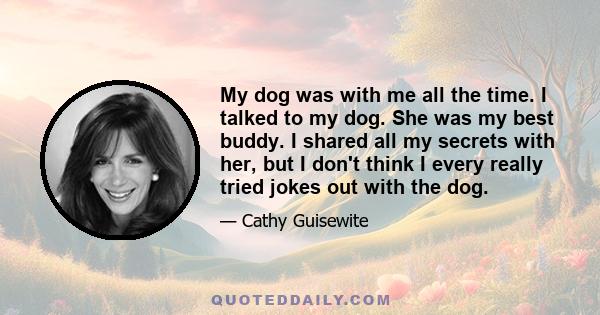 My dog was with me all the time. I talked to my dog. She was my best buddy. I shared all my secrets with her, but I don't think I every really tried jokes out with the dog.