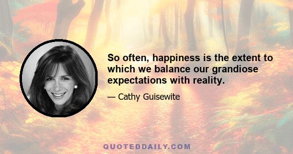 So often, happiness is the extent to which we balance our grandiose expectations with reality.