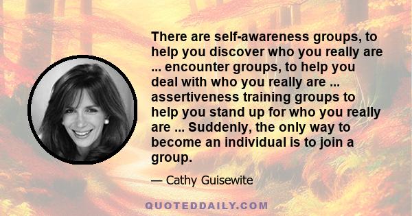 There are self-awareness groups, to help you discover who you really are ... encounter groups, to help you deal with who you really are ... assertiveness training groups to help you stand up for who you really are ...