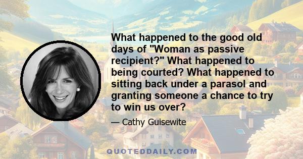 What happened to the good old days of Woman as passive recipient? What happened to being courted? What happened to sitting back under a parasol and granting someone a chance to try to win us over?