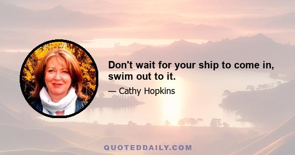 Don't wait for your ship to come in, swim out to it.