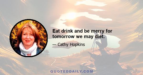 Eat drink and be merry for tomorrow we may diet.