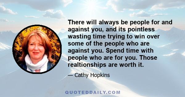 There will always be people for and against you, and its pointless wasting time trying to win over some of the people who are against you. Spend time with people who are for you. Those realtionships are worth it.