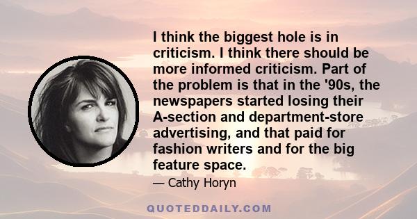 I think the biggest hole is in criticism. I think there should be more informed criticism. Part of the problem is that in the '90s, the newspapers started losing their A-section and department-store advertising, and