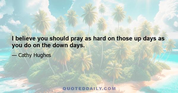 I believe you should pray as hard on those up days as you do on the down days.