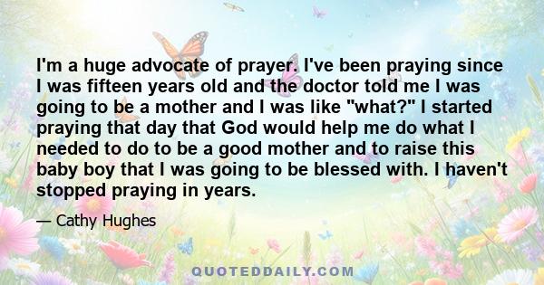 I'm a huge advocate of prayer. I've been praying since I was fifteen years old and the doctor told me I was going to be a mother and I was like what? I started praying that day that God would help me do what I needed to 