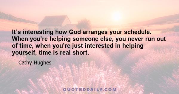 It’s interesting how God arranges your schedule. When you’re helping someone else, you never run out of time, when you’re just interested in helping yourself, time is real short.