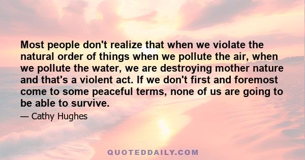 Most people don't realize that when we violate the natural order of things when we pollute the air, when we pollute the water, we are destroying mother nature and that's a violent act. If we don't first and foremost