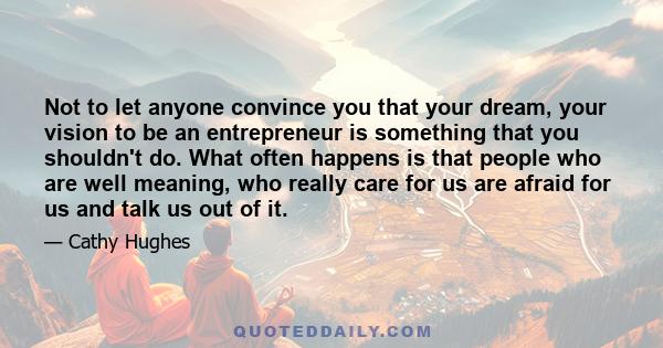 Not to let anyone convince you that your dream, your vision to be an entrepreneur is something that you shouldn't do. What often happens is that people who are well meaning, who really care for us are afraid for us and