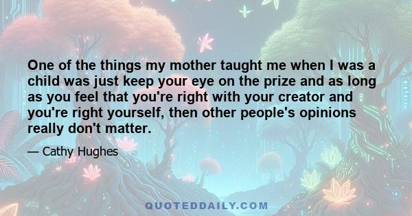 One of the things my mother taught me when I was a child was just keep your eye on the prize and as long as you feel that you're right with your creator and you're right yourself, then other people's opinions really