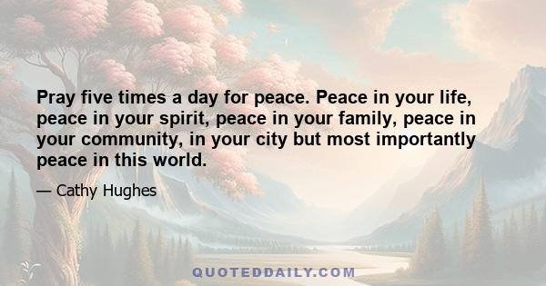 Pray five times a day for peace. Peace in your life, peace in your spirit, peace in your family, peace in your community, in your city but most importantly peace in this world.