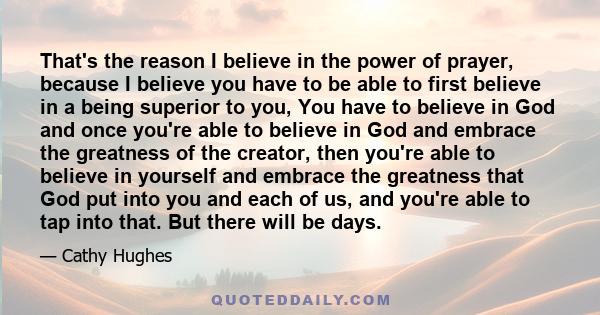 That's the reason I believe in the power of prayer, because I believe you have to be able to first believe in a being superior to you, You have to believe in God and once you're able to believe in God and embrace the