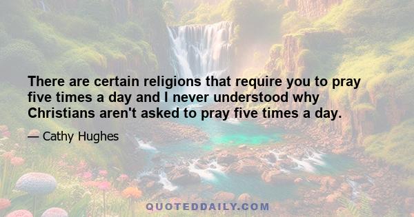 There are certain religions that require you to pray five times a day and I never understood why Christians aren't asked to pray five times a day.