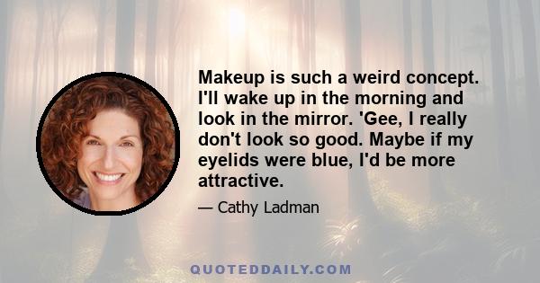 Makeup is such a weird concept. I'll wake up in the morning and look in the mirror. 'Gee, I really don't look so good. Maybe if my eyelids were blue, I'd be more attractive.