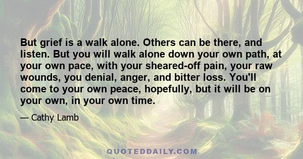 But grief is a walk alone. Others can be there, and listen. But you will walk alone down your own path, at your own pace, with your sheared-off pain, your raw wounds, you denial, anger, and bitter loss. You'll come to