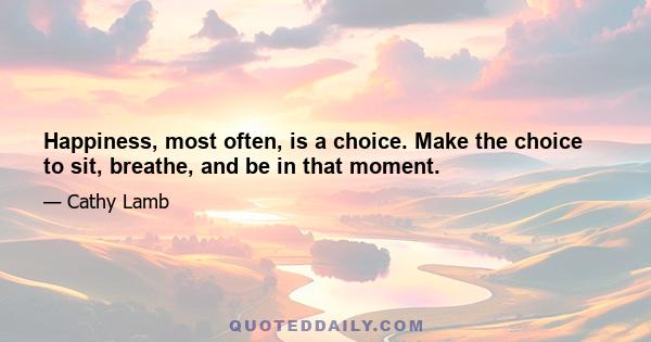 Happiness, most often, is a choice. Make the choice to sit, breathe, and be in that moment.