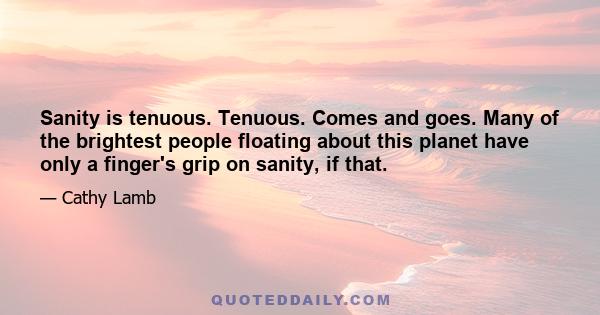 Sanity is tenuous. Tenuous. Comes and goes. Many of the brightest people floating about this planet have only a finger's grip on sanity, if that.