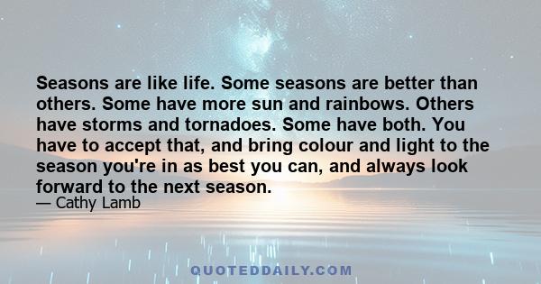 Seasons are like life. Some seasons are better than others. Some have more sun and rainbows. Others have storms and tornadoes. Some have both. You have to accept that, and bring colour and light to the season you're in