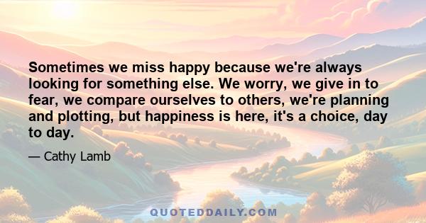 Sometimes we miss happy because we're always looking for something else. We worry, we give in to fear, we compare ourselves to others, we're planning and plotting, but happiness is here, it's a choice, day to day.