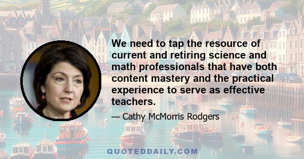 We need to tap the resource of current and retiring science and math professionals that have both content mastery and the practical experience to serve as effective teachers.