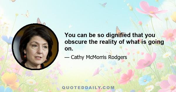 You can be so dignified that you obscure the reality of what is going on.