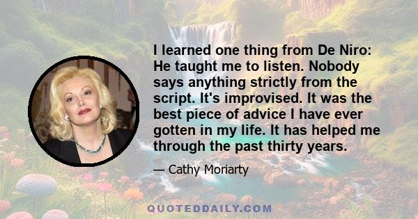 I learned one thing from De Niro: He taught me to listen. Nobody says anything strictly from the script. It's improvised. It was the best piece of advice I have ever gotten in my life. It has helped me through the past