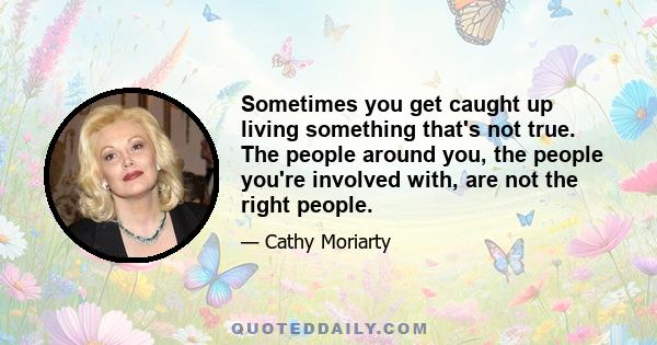 Sometimes you get caught up living something that's not true. The people around you, the people you're involved with, are not the right people.