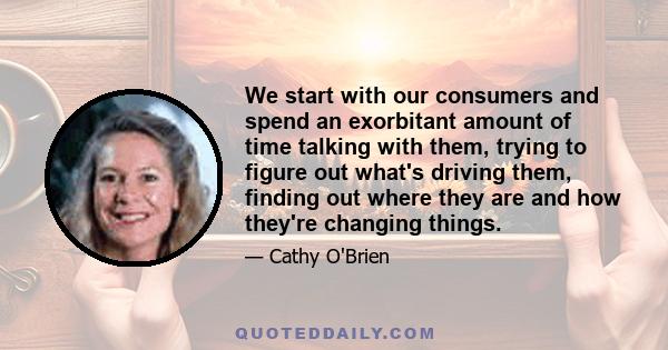 We start with our consumers and spend an exorbitant amount of time talking with them, trying to figure out what's driving them, finding out where they are and how they're changing things.