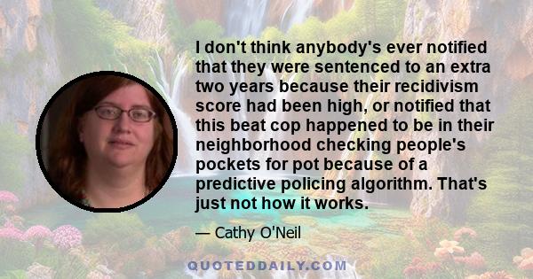 I don't think anybody's ever notified that they were sentenced to an extra two years because their recidivism score had been high, or notified that this beat cop happened to be in their neighborhood checking people's