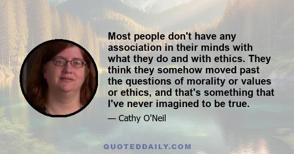 Most people don't have any association in their minds with what they do and with ethics. They think they somehow moved past the questions of morality or values or ethics, and that's something that I've never imagined to 