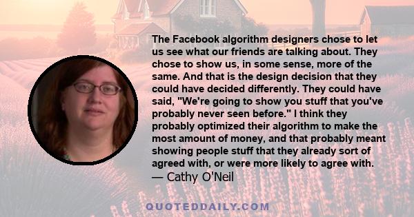 The Facebook algorithm designers chose to let us see what our friends are talking about. They chose to show us, in some sense, more of the same. And that is the design decision that they could have decided differently.